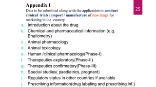 Appendix I
Data to be submitted along with the application to conduct
clinical trials / import / manufacture of new drugs for
marketing in the country.
a. Introduction about the drug
b. Chemical and pharmaceutical information (e.g.
Enatiometry)
c. Animal pharmacology
d. Animal toxicology
e. Human /clinical pharmacology(Phase-I)
f. Therapeutics exploratory(Phase-II)
g. Therapeutics confirmatory(Phase-III)
h. Special studies( paediatrics, pregnant)
i. Regulatory status in other countries if available
j. Prescribing information(drug labeling and prescribing inf.)
25
 
