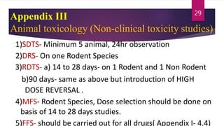Appendix III
Animal toxicology (Non-clinical toxicity studies)
1)SDTS- Minimum 5 animal, 24hr observation
2)DRS- On one Rodent Species
3)RDTS- a) 14 to 28 days- on 1 Rodent and 1 Non Rodent
b)90 days- same as above but introduction of HIGH
DOSE REVERSAL .
4)MFS- Rodent Species, Dose selection should be done on
basis of 14 to 28 days studies.
5)FFS- should be carried out for all drugs( Appendix I- 4.4)
29
 
