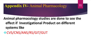 Appendix IV- Animal Pharmacology
Animal pharmacology studies are done to see the
effect if Investigational Product on different
systems like
CVS/CNS/ANS/RS/GIT/GUT
31
 