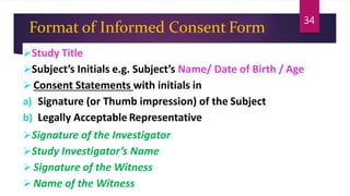 Format of Informed Consent Form
Study Title
Subject’s Initials e.g. Subject’s Name/ Date of Birth / Age
 Consent Statements with initials in
a) Signature (or Thumb impression) of the Subject
b) Legally Acceptable Representative
Signature of the Investigator
Study Investigator’s Name
 Signature of the Witness
 Name of the Witness
34
 