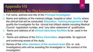 Appendix VII
Undertaking By TheInvestigator
1) Full name, address and title of the Principal Investigator
2) Name and address of the medical college, hospital or other facility where
the clinical trial will be conducted: Education, training &experience that
qualify the Investigator for the clinical trial (Attach details including Medical
Council registration number, and / any other statement of qualification
3) Name and address of all clinical laboratory facilities to be used in the
study.
4) Name and address of the Ethics Committee ,responsible for approval
and continuing review of the study.
5) Names of the other members of the research team (Co- or sub-
Investigators) who will be assisting the Investigator in the conduct of the
investigation.
36
 
