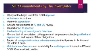 VII.2 Commitments by The Investigator
a. Study not to begin until EC / DCGI approval
b. Adherence to protocol
c. Personal supervision
d. Ensure requirements of IC and EC review
e. Report of AE to sponsor
f. Understanding of investigator’s brochure
g. Ensure that all associates, colleagues and employees suitably qualified and
experienced and aware of their obligations
h. Report all unexpected serious adverse events to the Sponsor in 24 hrs and
EC within 7 days.
i. Maintenance of records and availability for audits/sponsor inspection/EC and
DCGI. Cooperation in audits
37
 