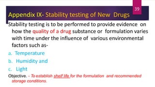 Appendix IX- Stability testing of New Drugs
Stability testing is to be performed to provide evidence on
how the quality of a drug substance or formulation varies
with time under the influence of various environmental
factors such as-
a. Temperature
b. Humidity and
c. Light
Objective. - To establish shelf life for the formulation and recommended
storage conditions.
39
 