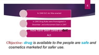 In 1940 D/C Act Was enacted
in 1945 Drug Rules were Promulgated in
December and enforcement Start in 1947
Now have been called as D/C
Act
Objective- drug is available to the people are safe and
cosmetics marketed for safer use.
4
 