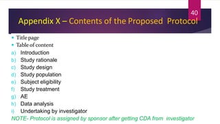 Appendix X – Contents of the Proposed Protocol
 Titlepage
 Table of content
a) Introduction
b) Study rationale
c) Study design
d) Study population
e) Subject eligibility
f) Study treatment
g) AE
h) Data analysis
i) Undertaking by investigator
NOTE- Protocol is assigned by sponsor after getting CDA from investigator
40
 