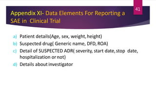 Appendix XI- Data Elements For Reporting a
SAE in Clinical Trial
a) Patient details(Age, sex, weight,height)
b) Suspected drug( Generic name, DFD,ROA)
c) Detail of SUSPECTED ADR( severity, start date,stop date,
hospitalization ornot)
d) Details about investigator
41
 