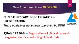 New Amendments on 30.06.2009
CLINICAL RESEARCH ORGANISATION –
REGISTRATION
These guidelines have been approved by DTAB
1)Rule 122 DAB. – Registration of clinical research
organization for conducting clinical trials.
42
 