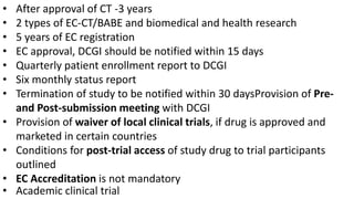 45
• After approval of CT -3 years
• 2 types of EC-CT/BABE and biomedical and health research
• 5 years of EC registration
• EC approval, DCGI should be notified within 15 days
• Quarterly patient enrollment report to DCGI
• Six monthly status report
• Termination of study to be notified within 30 daysProvision of Pre-
and Post-submission meeting with DCGI
• Provision of waiver of local clinical trials, if drug is approved and
marketed in certain countries
• Conditions for post-trial access of study drug to trial participants
outlined
• EC Accreditation is not mandatory
• Academic clinical trial
 