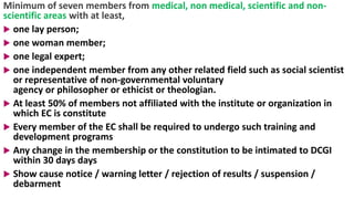 Minimum of seven members from medical, non medical, scientific and non-
scientific areas with at least,
 one lay person;
 one woman member;
 one legal expert;
 one independent member from any other related field such as social scientist
or representative of non-governmental voluntary
agency or philosopher or ethicist or theologian.
 At least 50% of members not affiliated with the institute or organization in
which EC is constitute
 Every member of the EC shall be required to undergo such training and
development programs
 Any change in the membership or the constitution to be intimated to DCGI
within 30 days days
 Show cause notice / warning letter / rejection of results / suspension /
debarment
46
 