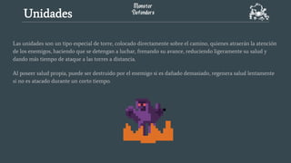 Las unidades son un tipo especial de torre, colocado directamente sobre el camino, quienes atraerán la atención
de los enemigos, haciendo que se detengan a luchar, frenando su avance, reduciendo ligeramente su salud y
dando más tiempo de ataque a las torres a distancia.
Al poseer salud propia, puede ser destruido por el enemigo si es dañado demasiado, regenera salud lentamente
si no es atacado durante un corto tiempo.
Unidades
 