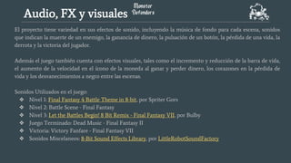 El proyecto tiene variedad en sus efectos de sonido, incluyendo la música de fondo para cada escena, sonidos
que indican la muerte de un enemigo, la ganancia de dinero, la pulsación de un botón, la pérdida de una vida, la
derrota y la victoria del jugador.
Además el juego también cuenta con efectos visuales, tales como el incremento y reducción de la barra de vida,
el aumento de la velocidad en el ícono de la moneda al ganar y perder dinero, los corazones en la pérdida de
vida y los desvanecimientos a negro entre las escenas.
Sonidos Utilizados en el juego:
❖ Nivel 1: Final Fantasy 4 Battle Theme in 8-bit, por Spriter Gors
❖ Nivel 2: Battle Scene - Final Fantasy
❖ Nivel 3: Let the Battles Begin! 8 Bit Remix - Final Fantasy VII, por Bulby
❖ Juego Terminado: Dead Music - Final Fantasy II
❖ Victoria: Victory Fanfare - Final Fantasy VII
❖ Sonidos Miscelaneos: 8-Bit Sound Effects Library, por LittleRobotSoundFactory
Audio, FX y visuales
 