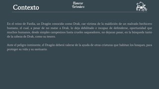 En el reino de Fardia, un Dragón conocido como Drak, cae víctima de la maldición de un malvado hechicero
humano, el cual, a pesar de no matar a Drak, lo deja debilitado e incapaz de defenderse, oportunidad que
muchos humanos, desde simples campesinos hasta crueles saqueadores, no dejaran pasar, en la búsqueda tanto
de la cabeza de Drak, como su tesoro.
Ante el peligro inminente, el Dragón deberá valerse de la ayuda de otras criaturas que habitan los bosques, para
proteger su vida y su santuario.
Contexto
 