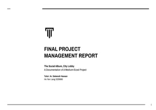FINAL PROJECT
MANAGEMENT REPORT
The Social Album, City Lobby
A Documentation of A Medium-Sized Project
Tutor: Ar. Sateerah Hassan
Ho Yen Liang 0326660
1
 