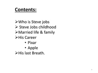 4
Contents:
Who is Steve jobs
 Steve Jobs childhood
Married life & family
His Career
• Pixar
• Apple
His last Breath.
 