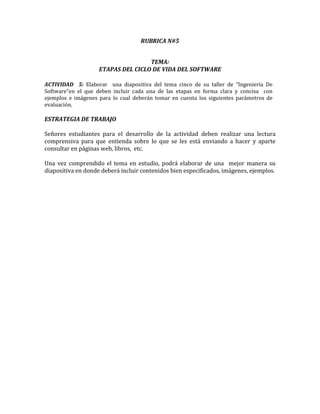 RUBRICA N#5


                                    TEMA:
                    ETAPAS DEL CICLO DE VIDA DEL SOFTWARE

ACTIVIDAD 5: Elaborar una diapositiva del tema cinco de su taller de “Ingeniería De
Software”en el que deben incluir cada una de las etapas en forma clara y concisa con
ejemplos e imágenes para lo cual deberán tomar en cuenta los siguientes parámetros de
evaluación.

ESTRATEGIA DE TRABAJO

Señores estudiantes para el desarrollo de la actividad deben realizar una lectura
comprensiva para que entienda sobre lo que se les está enviando a hacer y aparte
consultar en páginas web, libros, etc.

Una vez comprendido el tema en estudio, podrá elaborar de una mejor manera su
diapositiva en donde deberá incluir contenidos bien especificados, imágenes, ejemplos.
 