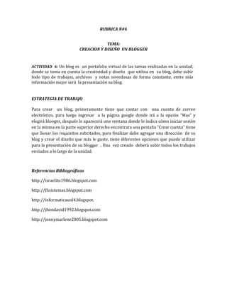 RUBRICA N#6


                                     TEMA:
                         CREACION Y DISEÑO UN BLOGGER


ACTIVIDAD 6: Un blog es un portafolio virtual de las tareas realizadas en la unidad,
donde se toma en cuenta la creatividad y diseño que utiliza en su blog, debe subir
todo tipo de trabajos, archivos y notas novedosas de forma constante, entre más
información mejor será la presentación su blog.


ESTRATEGIA DE TRABAJO

Para crear un blog, primeramente tiene que contar con una cuenta de correo
electrónico, para luego ingresar a la página google donde irá a la opción “Mas” y
elegirá blooger, después le aparecerá una ventana donde le indica cómo iniciar sesión
en la misma en la parte superior derecho encontrara una pestaña “Crear cuenta” tiene
que llenar los requisitos solicitados, para finalizar debe agregar una dirección de su
blog y crear el diseño que más le guste, tiene diferentes opciones que puede utilizar
para la presentación de su blogger . Una vez creado deberá subir todos los trabajos
enviados a lo largo de la unidad.



Referencias Bibliográficas

http://israelito1986.blogspot.com

http://Jhsistemas.blogspot.com

http://informaticaunl4.blogspot.

http://jhondavid1992.blogspot.com

http://jennymarlene2005.blogspot.com
 