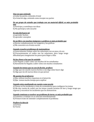 Una vez que entiendo
a) todas las partes, entiendo el total
b) el total de algo, entiendo como encajan sus partes

En un grupo de estudio que trabaja con un material difícil, es más probable
que
a) Participe y contribuya con ideas
b) No participe y solo escuche

Es más fácil para mí
a) aprender hechos
b) aprender conceptos

En un libro con muchas imágenes y gráficas es más probable que
a) Revise cuidadosamente las imágenes y las gráficas
a) Me concentre en el texto escrito

Cuando resuelvo problemas de matemáticas
a) Generalmente trabajo sobre las soluciones con un paso a la vez
b) Frecuentemente sé cuáles son las soluciones, pero luego tengo
dificultad para imaginarme los pasos para llegar a ellas

En las clases a las que he asistido
a) He llegado a saber cómo son muchos de los estudiantes
b) Raramente he llegado a saber cómo son muchos estudiantes

Cuando leo temas que no son de ficción, prefiero
a) Algo que me enseñe nuevos hechos o me diga cómo hacer algo
b) Algo que me dé nuevas ideas en que pensar

Me gustan los profesores
a) Que utilizan muchos esquemas en el pizarrón
b) Que toman mucho tiempo para explicar

Cuando estoy analizando un cuento o una novela
a) Pienso en los incidentes y trato de acomodarlos para configurar los temas
b) Me doy cuenta de cuáles son los temas cuando termino de leer y luego tengo que
regresar y encontrar los incidentes que los demuestran

Cuando comienzo a resolver un problema de tarea, es más probable que
a) Comience a trabajar en su solución inmediatamente
b) Primero trate de entender completamente el problema

Prefiero la idea de
a) Certeza
b) Teoría
 