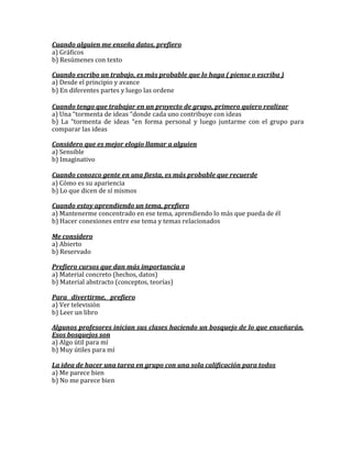 Cuando alguien me enseña datos, prefiero
a) Gráficos
b) Resúmenes con texto

Cuando escribo un trabajo, es más probable que lo haga ( piense o escriba )
a) Desde el principio y avance
b) En diferentes partes y luego las ordene

Cuando tengo que trabajar en un proyecto de grupo, primero quiero realizar
a) Una “tormenta de ideas “donde cada uno contribuye con ideas
b) La “tormenta de ideas “en forma personal y luego juntarme con el grupo para
comparar las ideas

Considero que es mejor elogio llamar a alguien
a) Sensible
b) Imaginativo

Cuando conozco gente en una fiesta, es más probable que recuerde
a) Cómo es su apariencia
b) Lo que dicen de sí mismos

Cuando estoy aprendiendo un tema, prefiero
a) Mantenerme concentrado en ese tema, aprendiendo lo más que pueda de él
b) Hacer conexiones entre ese tema y temas relacionados

Me considero
a) Abierto
b) Reservado

Prefiero cursos que dan más importancia a
a) Material concreto (hechos, datos)
b) Material abstracto (conceptos, teorías)

Para divertirme, prefiero
a) Ver televisión
b) Leer un libro

Algunos profesores inician sus clases haciendo un bosquejo de lo que enseñarán.
Esos bosquejos son
a) Algo útil para mí
b) Muy útiles para mí

La idea de hacer una tarea en grupo con una sola calificación para todos
a) Me parece bien
b) No me parece bien
 