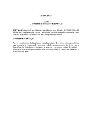 RUBRICA N#3


                                      TEMA:
                    LA COMPLEJIDAD INHERENTE AL SOFTWARE


ACTIVIDAD 3: Construir un Colash acerca del tema tres del taller de “INGENIERÍA DE
SOFTWARE” en el que debe constar cada uno de los subtemas del tema general y esta
debe ser preparado y profundizado para la exposición posterior.

ESTRATEGIA DE TRABAJO

Para el cumplimiento de la actividad tres el estudiante debe tener primeramente una
idea general y le corresponde apoyarse en la lectura compresiva del texto y en la
diversificación de imágenes coherentes al tema para ejecutar un trabajo de calidad.
Además de ello las imágenes deben reforzarse con palabras claves que aporten a la
explicación del tema.
 