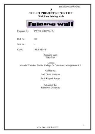PPR ON FOLDING WALL 
1 
A 
PRDUCT PROJECT REPORT ON 
Shri Ram Folding walls 
Prepared By: PATEL KRUPALI S. 
Roll No: 83 
MVM COLLEGE RAJKOT 
Seat No: - 
Class: BBA SEM-5 
Academic year: 
2013-2014 
College: 
Matushri Virbaima Mahila College Of Commerce, Management & It 
Guided by: 
Prof. Dharti Nathwani 
Prof. Kalpesh Radiya 
Submitted To: 
Saurashtra University 
 