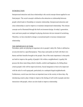 INTRODUCTION
Interpersonal attraction and close relationship is the social concept chosen applied in our
final project. The social concept is defined as the attraction or relationship between
people which leads to friendship or romantic relationship. Interpersonal attraction and
close relationship is used to improve or maintain interpersonal relationship. This chosen
concept can be illustrated through the built environment design. In today’s generation,
more and more people are indulged in playing electronic devices instead of socialising.
Therefore, we have decided to design a recreational park to increase interpersonal
relationship.
THE IMPORTANCE OF PARK
Nowadays, parks are playing an important role in people’s daily life. Parks is defined as
an area devoted to a specified purpose. These days each parks are built with their own
theme and their benefits brought to the people. One of the main importance is that parks
are built to improve the quality of people’s life within a neighborhood. A quality life
possess the three main thing which is health, comfort and happiness, by fulling these
criteria people’s life will be improved slowly. Social integration is best to be improved
with the aid of a well equip park, particularly in a underprivileged neighborhoods.
Furthermore, social issue also been an important issue in the society in these days. By
introducing creative play it helps to improve the feeling of self worth in people and also
interaction with people, where can also leads to improve relationship.
 