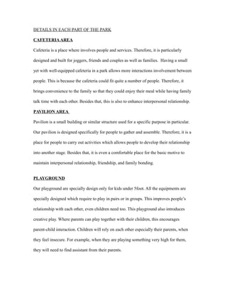 DETAILS IN EACH PART OF THE PARK
CAFETERIAAREA
Cafeteria is a place where involves people and services. Therefore, it is particularly
designed and built for joggers, friends and couples as well as families. Having a small
yet with well-equipped cafeteria in a park allows more interactions involvement between
people. This is because the cafeteria could fit quite a number of people. Therefore, it
brings convenience to the family so that they could enjoy their meal while having family
talk time with each other. Besides that, this is also to enhance interpersonal relationship.
PAVILION AREA
Pavilion is a small building or similar structure used for a specific purpose in particular.
Our pavilion is designed specifically for people to gather and assemble. Therefore, it is a
place for people to carry out activities which allows people to develop their relationship
into another stage. Besides that, it is even a comfortable place for the basic motive to
maintain interpersonal relationship, friendship, and family bonding.
PLAYGROUND
Our playground are specially design only for kids under 5foot. All the equipments are
specially designed which require to play in pairs or in groups. This improves people’s
relationship with each other, even children need too. This playground also introduces
creative play. Where parents can play together with their children, this encourages
parent-child interaction. Children will rely on each other especially their parents, when
they feel insecure. For example, when they are playing something very high for them,
they will need to find assistant from their parents.
 