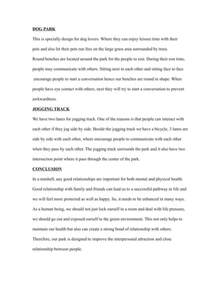 DOG PARK
This is specially design for dog lovers. Where they can enjoy leisure time with their
pets and also let their pets run free on the large grass area surrounded by trees.
Round benches are located around the park for the people to rest. During their rest time,
people may communicate with others. Sitting next to each other and sitting face to face
encourage people to start a conversation hence our benches are round in shape. When
people have eye contact with others, next they will try to start a conversation to prevent
awkwardness.
JOGGING TRACK
We have two lanes for jogging track. One of the reasons is that people can interact with
each other if they jog side by side. Beside the jogging track we have a bicycle, 3 lanes are
side by side with each other, where encourage people to communicate with each other
when they pass by each other. The jogging track surrounds the park and it also have two
intersection point where it pass through the center of the park.
CONCLUSION
In a nutshell, any good relationships are important for both mental and physical health.
Good relationship with family and friends can lead us to a successful pathway in life and
we will feel more protected as well as happy. So, it needs to be enhanced in many ways.
As a human being, we should not just lock ourself in a room and deal with life pressure,
we should go out and exposed ourself to the green environment. This not only helps to
maintain our health but also can create a strong bond of relationship with others.
Therefore, our park is designed to improve the interpersonal attraction and close
relationship between people.
 