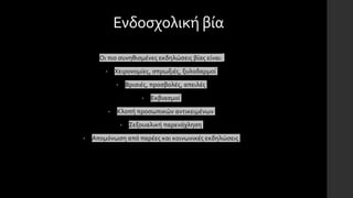 Ενδοσχολική βία
Οι πιο συνηθισμένες εκδηλώσεις βίας είναι:
• Χειρονομίες, σπρωξιές, ξυλοδαρμοί
• Βρισιές, προσβολές, απειλές
• Εκβιασμοί
• Κλοπή προσωπικών αντικειμένων
• Σεξουαλική παρενόχληση
• Απομόνωση από παρέες και κοινωνικές εκδηλώσεις
 