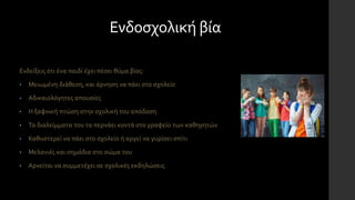Ενδοσχολική βία
Ενδείξεις ότι ένα παιδί έχει πέσει θύμα βίας:
• Μειωμένη διάθεση, και άρνηση να πάει στο σχολείο
• Αδικαιολόγητες απουσίες
• Η ξαφνική πτώση στην σχολική του απόδοση
• Τα διαλείμματα του τα περνάει κοντά στο γραφείο των καθηγητών
• Καθυστερεί να πάει στο σχολείο ή αργεί να γυρίσει σπίτι
• Μελανιές και σημάδια στο σώμα του
• Αρνείται να συμμετέχει σε σχολικές εκδηλώσεις
 