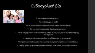 Ενδοσχολική βία
Τι πρέπει να κάνουν οι γονείς:
• Να συζητούν με το παιδί
• Να το βεβαιώσουν ότι δε φταίει αυτό για ότι του συμβαίνει
• Να του υπενθυμίσουν ότι θα το προστατεύσουν
• Να το ενημερώσουν ότι είναι καλό να μιλάει σε ενήλικες για τα περιστατικά βίας
στο σχολείο
• Να ενημερώσουν το σχολικό περιβάλλον για το περιστατικό
• Να προτείνουν τρόπους στο παιδί για την αντιμετώπιση τέτοιων καταστάσεων
• Να ζητήσουν ψυχολογική βοήθεια τόσο για τους ίδιους, όσο και για το παιδί
 