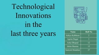 Technological
Innovations
in the
last three years Name Roll No
Aditya Kalbhore 2
Agrim Dugar 3
Asha Dhupad 12
Ishita Sharma 15
Santosh Mudaliar 27
 