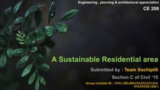 A Sustainable Residential area
Submitted by : Team Xochipilli
Section C of Civil ‘15
Engineering , planning & architectural appreciation
CE 208
Group includes ID : 1510 ( 003,009,010,012,013,014,
015,019,021,028 )
 