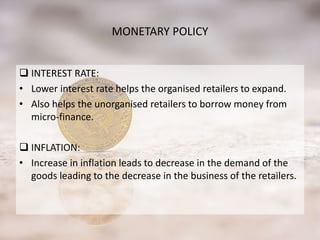 MONETARY POLICY
 INTEREST RATE:
• Lower interest rate helps the organised retailers to expand.
• Also helps the unorganised retailers to borrow money from
micro-finance.
 INFLATION:
• Increase in inflation leads to decrease in the demand of the
goods leading to the decrease in the business of the retailers.
 