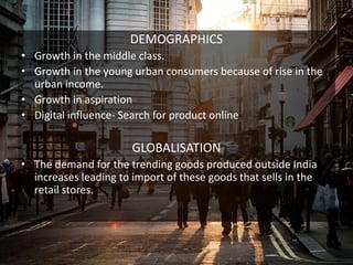 DEMOGRAPHICS
• Growth in the middle class.
• Growth in the young urban consumers because of rise in the
urban income.
• Growth in aspiration
• Digital influence- Search for product online
GLOBALISATION
• The demand for the trending goods produced outside India
increases leading to import of these goods that sells in the
retail stores.
 