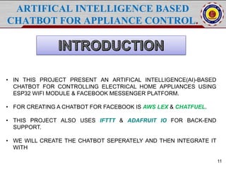 11
ARTIFICAL INTELLIGENCE BASED
CHATBOT FOR APPLIANCE CONTROL.
• IN THIS PROJECT PRESENT AN ARTIFICAL INTELLIGENCE(AI)-BASED
CHATBOT FOR CONTROLLING ELECTRICAL HOME APPLIANCES USING
ESP32 WIFI MODULE & FACEBOOK MESSENGER PLATFORM.
• FOR CREATING A CHATBOT FOR FACEBOOK IS AWS LEX & CHATFUEL.
• THIS PROJECT ALSO USES IFTTT & ADAFRUIT IO FOR BACK-END
SUPPORT.
• WE WILL CREATE THE CHATBOT SEPERATELY AND THEN INTEGRATE IT
WITH
 