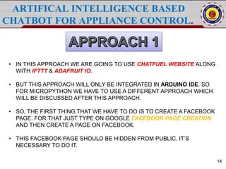 ARTIFICAL INTELLIGENCE BASED
CHATBOT FOR APPLIANCE CONTROL.
14
• IN THIS APPROACH WE ARE GOING TO USE CHATFUEL WEBSITE ALONG
WITH IFTTT & ADAFRUIT IO.
• BUT THIS APPROACH WILL ONLY BE INTEGRATED IN ARDUINO IDE. SO
FOR MICROPYTHON WE HAVE TO USE A DIFFERENT APPROACH WHICH
WILL BE DISCUSSED AFTER THIS APPROACH.
• SO, THE FIRST THING THAT WE HAVE TO DO IS TO CREATE A FACEBOOK
PAGE. FOR THAT JUST TYPE ON GOOGLE FACEBOOK PAGE CREATION
AND THEN CREATE A PAGE ON FACEBOOK.
• THIS FACEBOOK PAGE SHOULD BE HIDDEN FROM PUBLIC. IT’S
NECESSARY TO DO IT.
 