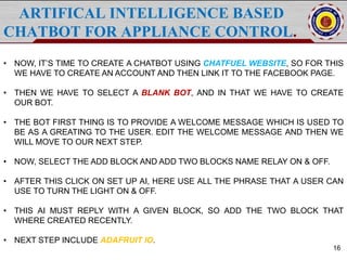 ARTIFICAL INTELLIGENCE BASED
CHATBOT FOR APPLIANCE CONTROL.
16
• NOW, IT’S TIME TO CREATE A CHATBOT USING CHATFUEL WEBSITE, SO FOR THIS
WE HAVE TO CREATE AN ACCOUNT AND THEN LINK IT TO THE FACEBOOK PAGE.
• THEN WE HAVE TO SELECT A BLANK BOT, AND IN THAT WE HAVE TO CREATE
OUR BOT.
• THE BOT FIRST THING IS TO PROVIDE A WELCOME MESSAGE WHICH IS USED TO
BE AS A GREATING TO THE USER. EDIT THE WELCOME MESSAGE AND THEN WE
WILL MOVE TO OUR NEXT STEP.
• NOW, SELECT THE ADD BLOCK AND ADD TWO BLOCKS NAME RELAY ON & OFF.
• AFTER THIS CLICK ON SET UP AI, HERE USE ALL THE PHRASE THAT A USER CAN
USE TO TURN THE LIGHT ON & OFF.
• THIS AI MUST REPLY WITH A GIVEN BLOCK, SO ADD THE TWO BLOCK THAT
WHERE CREATED RECENTLY.
• NEXT STEP INCLUDE ADAFRUIT IO.
 