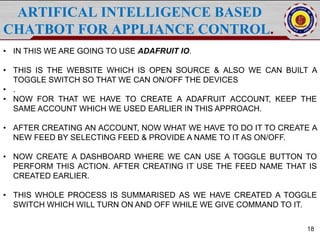 ARTIFICAL INTELLIGENCE BASED
CHATBOT FOR APPLIANCE CONTROL.
18
• IN THIS WE ARE GOING TO USE ADAFRUIT IO.
• THIS IS THE WEBSITE WHICH IS OPEN SOURCE & ALSO WE CAN BUILT A
TOGGLE SWITCH SO THAT WE CAN ON/OFF THE DEVICES
• .
• NOW FOR THAT WE HAVE TO CREATE A ADAFRUIT ACCOUNT, KEEP THE
SAME ACCOUNT WHICH WE USED EARLIER IN THIS APPROACH.
• AFTER CREATING AN ACCOUNT, NOW WHAT WE HAVE TO DO IT TO CREATE A
NEW FEED BY SELECTING FEED & PROVIDE A NAME TO IT AS ON/OFF.
• NOW CREATE A DASHBOARD WHERE WE CAN USE A TOGGLE BUTTON TO
PERFORM THIS ACTION. AFTER CREATING IT USE THE FEED NAME THAT IS
CREATED EARLIER.
• THIS WHOLE PROCESS IS SUMMARISED AS WE HAVE CREATED A TOGGLE
SWITCH WHICH WILL TURN ON AND OFF WHILE WE GIVE COMMAND TO IT.
 