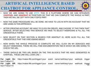 ARTIFICAL INTELLIGENCE BASED
CHATBOT FOR APPLIANCE CONTROL.
20
• NOW WE ARE GOING TO USE IFTTT, THIS IS A PLATFORM WHERE WE CAN INTEGRATE
CHATFUEL AND ADAFRUIT IO TOGETHER SO THAT WE CAN COMPLETE THE WHOLE AI PART,
THEN WE WILL BE LEFT WITH ONLY ESP32 PART.
• NOW THE SAME PROCEDURE WILL BE DONE, WE HAVE TO LOG IN WITH AN ACCOUNT THAT WE
ARE USING IN THIS APPROACH.
• AFTER CREATING ACCOUNT, WE HAVE TO CLICK ON CREATE, AND CHOOSE “IF THIS THEN THAT”
SERVICE. AFTER SELECTING THIS SERVICE WE HAVE TO SELECT WEBHOOKS & FILL ALL THE
CREDENTIALS THERE.
• NOW SELECT ON THAT SECTION & SEARCH FOR ADAFRUIT IO, HERE ALSO FILL ALL THE
CREDENTIALS THAT THEY ARE ASKING ABOUT.
• NOW WHEN THE WHOLE PROCESS IS COMPLETE WE WILL CLICK ON MY SERVICES AND
SELECT WEBHOOKS, THERE WE WILL FIND DOCUMENTATION TAB IN WHICH WE ARE GOING TO
CHECK THE URL.
• THERE SHOULD BE TWO URL BASED ON THE TWO BLOCK’S THAT WE HAVE GENEARTED IN
CHATFUEL. THESE LINK WILL LOOK LIKE :-
For Light On: https://maker.ifttt.com/trigger/<your event name>/with/key/<your webhook trigger
key>/?value1=1
For Light Off: https://maker.ifttt.com/trigger/<your event name>/with/key/<your webhook trigger
key>/?value1=0
 