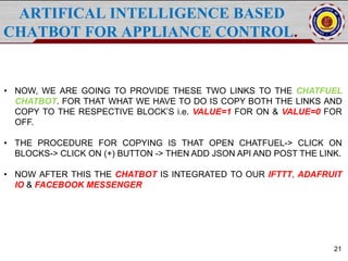 ARTIFICAL INTELLIGENCE BASED
CHATBOT FOR APPLIANCE CONTROL.
21
• NOW, WE ARE GOING TO PROVIDE THESE TWO LINKS TO THE CHATFUEL
CHATBOT. FOR THAT WHAT WE HAVE TO DO IS COPY BOTH THE LINKS AND
COPY TO THE RESPECTIVE BLOCK’S i.e. VALUE=1 FOR ON & VALUE=0 FOR
OFF.
• THE PROCEDURE FOR COPYING IS THAT OPEN CHATFUEL-> CLICK ON
BLOCKS-> CLICK ON (+) BUTTON -> THEN ADD JSON API AND POST THE LINK.
• NOW AFTER THIS THE CHATBOT IS INTEGRATED TO OUR IFTTT, ADAFRUIT
IO & FACEBOOK MESSENGER
 