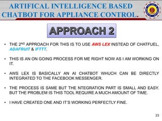 ARTIFICAL INTELLIGENCE BASED
CHATBOT FOR APPLIANCE CONTROL.
23
• THE 2ND APPROACH FOR THIS IS TO USE AWS LEX INSTEAD OF CHATFUEL,
ADAFRUIT & IFTTT.
• THIS IS AN ON GOING PROCESS FOR ME RIGHT NOW AS I AM WORKING ON
IT.
• AWS LEX IS BASICALLY AN AI CHATBOT WHUCH CAN BE DIRECTLY
INTEGRATED TO THE FACEBOOK MESSENGER.
• THE PROCESS IS SAME BUT THE NTEGRATION PART IS SMALL AND EASY.
BUT THE PROBLEM IS THIS TOOL REQUIRE A MUCH AMOUNT OF TIME.
• I HAVE CREATED ONE AND IT’S WORKING PERFECTLY FINE.
 