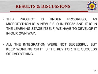 RESULTS & DISCUSSIONS
• THIS PROJECT IS UNDER PROGRESS, AS
MICROPYTHON IS A NEW FIELD IN ESP32 AND IT IS IN
THE LEARNING STAGE ITSELF. WE HAVE TO DEVELOP IT
IN OUR OWN WAY.
• ALL THE INTEGRATION WERE NOT SUCESSFUL BUT
KEEP WORKING ON IT IS THE KEY FOR THE SUCCESS
OF EVERYTHING.
25
 