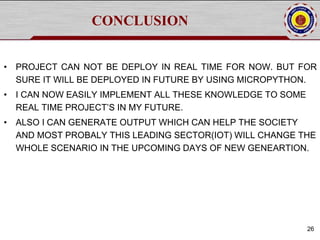 CONCLUSION
• PROJECT CAN NOT BE DEPLOY IN REAL TIME FOR NOW. BUT FOR
SURE IT WILL BE DEPLOYED IN FUTURE BY USING MICROPYTHON.
• I CAN NOW EASILY IMPLEMENT ALL THESE KNOWLEDGE TO SOME
REAL TIME PROJECT’S IN MY FUTURE.
• ALSO I CAN GENERATE OUTPUT WHICH CAN HELP THE SOCIETY
AND MOST PROBALY THIS LEADING SECTOR(IOT) WILL CHANGE THE
WHOLE SCENARIO IN THE UPCOMING DAYS OF NEW GENEARTION.
26
 