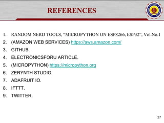 REFERENCES
1. RANDOM NERD TOOLS, “MICROPYTHON ON ESP8266, ESP32”, Vol.No.1
2. (AMAZON WEB SERVICES) https://aws.amazon.com/
3. GITHUB.
4. ELECTRONICSFORU ARTICLE.
5. (MICROPYTHON) https://micropython.org
6. ZERYNTH STUDIO.
7. ADAFRUIT IO.
8. IFTTT.
9. TWITTER.
27
 