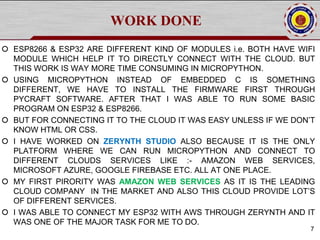 WORK DONE
 ESP8266 & ESP32 ARE DIFFERENT KIND OF MODULES i.e. BOTH HAVE WIFI
MODULE WHICH HELP IT TO DIRECTLY CONNECT WITH THE CLOUD. BUT
THIS WORK IS WAY MORE TIME CONSUMING IN MICROPYTHON.
 USING MICROPYTHON INSTEAD OF EMBEDDED C IS SOMETHING
DIFFERENT, WE HAVE TO INSTALL THE FIRMWARE FIRST THROUGH
PYCRAFT SOFTWARE. AFTER THAT I WAS ABLE TO RUN SOME BASIC
PROGRAM ON ESP32 & ESP8266.
 BUT FOR CONNECTING IT TO THE CLOUD IT WAS EASY UNLESS IF WE DON’T
KNOW HTML OR CSS.
 I HAVE WORKED ON ZERYNTH STUDIO ALSO BECAUSE IT IS THE ONLY
PLATFORM WHERE WE CAN RUN MICROPYTHON AND CONNECT TO
DIFFERENT CLOUDS SERVICES LIKE :- AMAZON WEB SERVICES,
MICROSOFT AZURE, GOOGLE FIREBASE ETC. ALL AT ONE PLACE.
 MY FIRST PIRORITY WAS AMAZON WEB SERVICES AS IT IS THE LEADING
CLOUD COMPANY IN THE MARKET AND ALSO THIS CLOUD PROVIDE LOT’S
OF DIFFERENT SERVICES.
 I WAS ABLE TO CONNECT MY ESP32 WITH AWS THROUGH ZERYNTH AND IT
WAS ONE OF THE MAJOR TASK FOR ME TO DO.
7
 