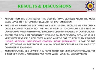 RESULTS & DISCUSSIONS
• AS PER FROM THE STARTING OF THIS COURSE I HAVE LEARNED ABOUT THE MOST
BASIC LEVEL TO THE TOP MOST LEVEL OF IOT SYSTEM DESIGN.
• THE USE OF PROTEOUS SOFTWARE WAS VERY USEFUL BECAUSE WE CAN CHECK
CODE & CONNECTIONS IN NO TIME AND IT HELP US TO CONSUME LESS TIME ON
CONNECTING WIRES WITH HAVING ERROR IN CODES OR PROBLEM IN CONNECTIONS.
• AS FAR FOR NOW I AM CURRENTLY WORKING ON MICROPYTHON BECAUSE IT IS A
VERY DIFFERENT FIELD FOR ESP32 & ALSO A HETIC ONE TO FOLLW. MY PROJECT
““USING ARTIFICAL INTELIGENCE CONTROL HOME APPLIANCES” IS ONE OF THE
PROJECT USING MICROPYTHON, IT IS AN ON GOING PROCEDURE & I WILL LIKELY TO
COMPLETE IT SOME HOW.
• AS MICROPYTHON IS A NEW FIELD IN ESP32 THERE ARE LESS AWARENESS ABOUT IT
& THAT IS THE ONLY DRAWBACK FOR ESP32 WHICH WORK ON MICROPYTHON.
9
 