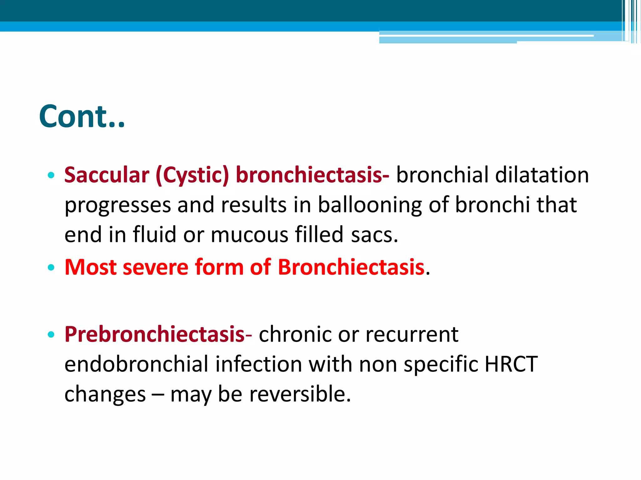 Cont..
• Saccular (Cystic) bronchiectasis- bronchial dilatation
progresses and results in ballooning of bronchi that
end in fluid or mucous filled sacs.
• Most severe form of Bronchiectasis.
• Prebronchiectasis- chronic or recurrent
endobronchial infection with non specific HRCT
changes – may be reversible.
 