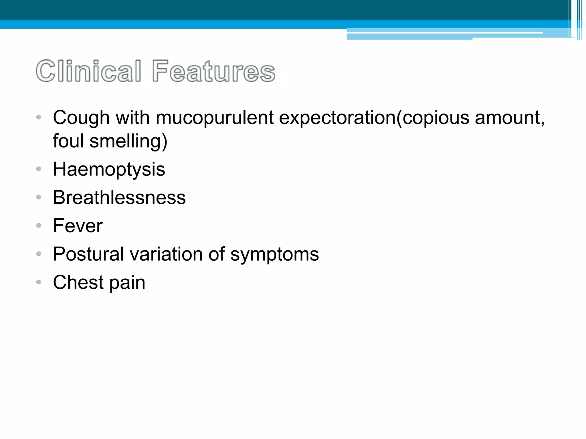 • Cough with mucopurulent expectoration(copious amount,
foul smelling)
• Haemoptysis
• Breathlessness
• Fever
• Postural variation of symptoms
• Chest pain
 
