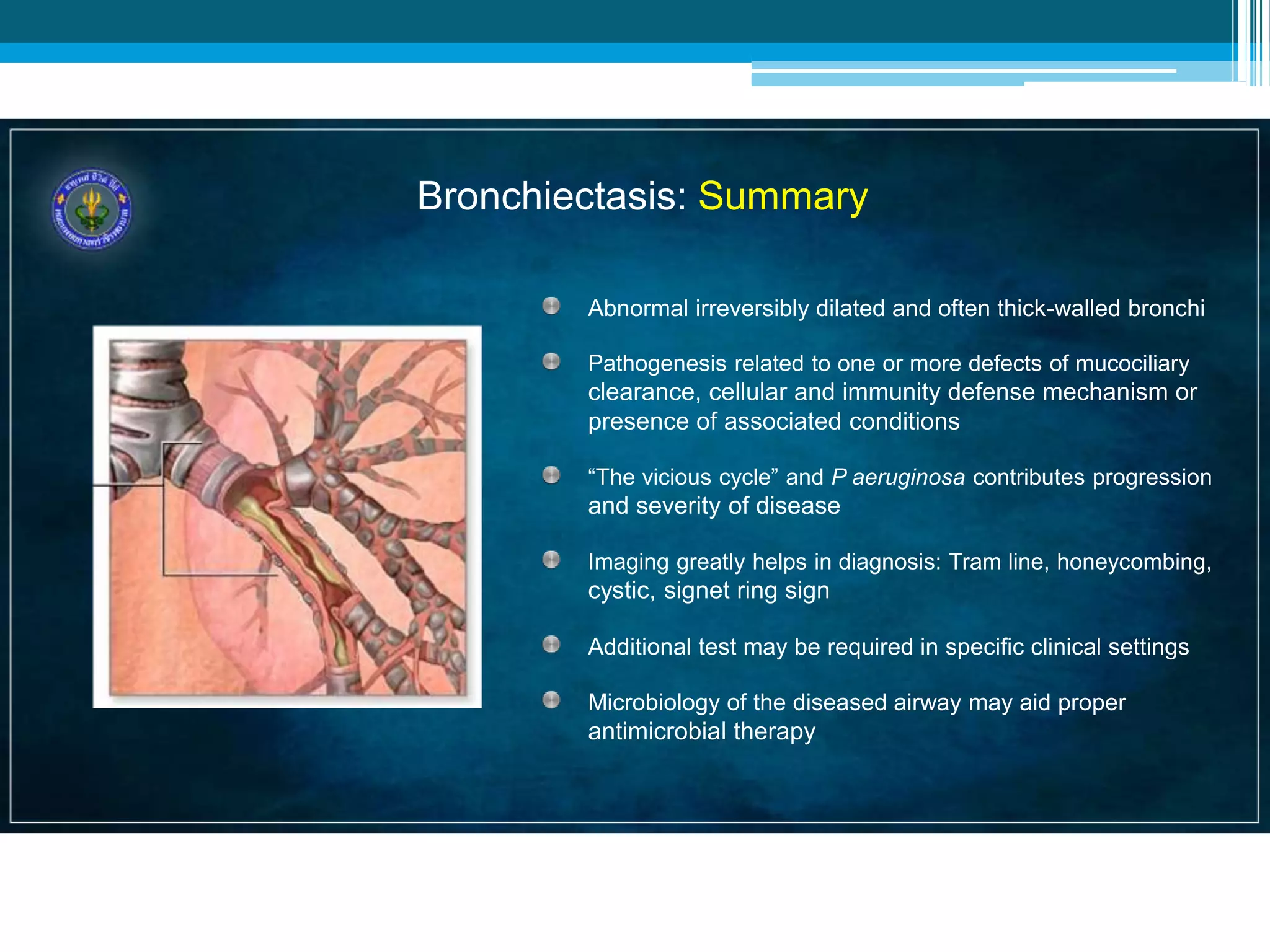 Bronchiectasis: Summary
Abnormal irreversibly dilated and often thick-walled bronchi
Pathogenesis related to one or more defects of mucociliary
clearance, cellular and immunity defense mechanism or
presence of associated conditions
“The vicious cycle” and P aeruginosa contributes progression
and severity of disease
Imaging greatly helps in diagnosis: Tram line, honeycombing,
cystic, signet ring sign
Additional test may be required in specific clinical settings
Microbiology of the diseased airway may aid proper
antimicrobial therapy
 