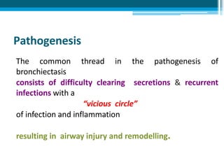 Pathogenesis
The common thread in the pathogenesis of
bronchiectasis
consists of difficulty clearing secretions & recurrent
infections with a
“vicious circle”
of infection and inflammation
resulting in airway injury and remodelling.
 